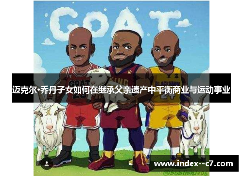 迈克尔·乔丹子女如何在继承父亲遗产中平衡商业与运动事业