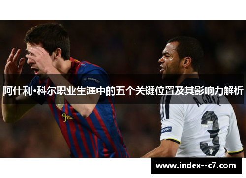阿什利·科尔职业生涯中的五个关键位置及其影响力解析 阿什利·科尔职业生涯中的五个关键位置及其影响力解析