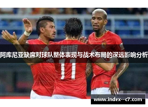 阿库尼亚缺席对球队整体表现与战术布局的深远影响分析 阿库尼亚缺席对球队整体表现与战术布局的深远影响分析