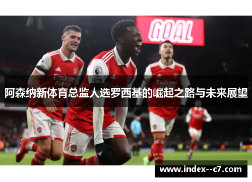 阿森纳新体育总监人选罗西基的崛起之路与未来展望