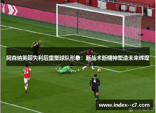 阿森纳英超失利后重塑球队形象：新战术新精神塑造未来辉煌