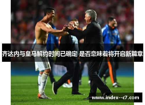 齐达内与皇马解约时间已确定 是否意味着将开启新篇章