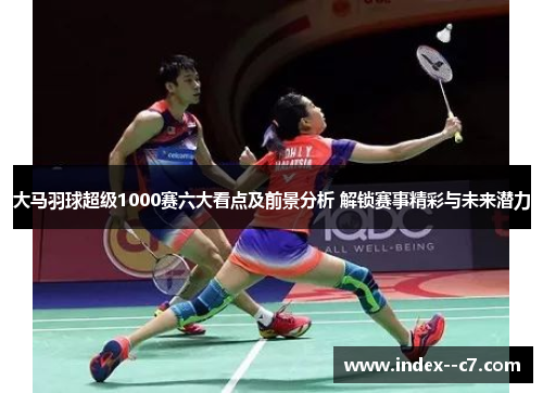 大马羽球超级1000赛六大看点及前景分析 解锁赛事精彩与未来潜力