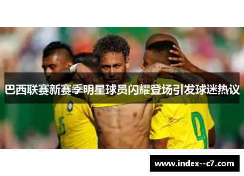 巴西联赛新赛季明星球员闪耀登场引发球迷热议