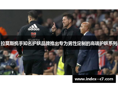 拉莫斯携手知名护肤品牌推出专为男性定制的高端护肤系列