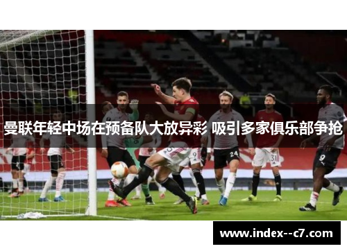 曼联年轻中场在预备队大放异彩 吸引多家俱乐部争抢