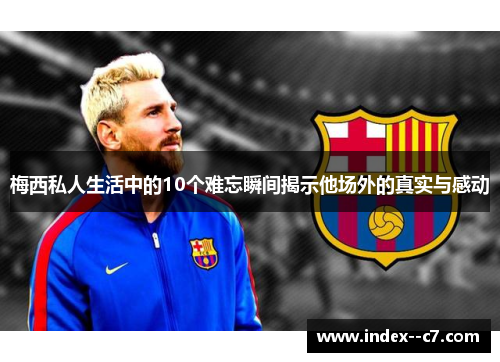 梅西私人生活中的10个难忘瞬间揭示他场外的真实与感动