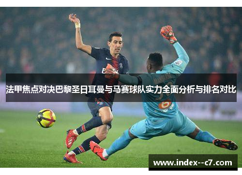 法甲焦点对决巴黎圣日耳曼与马赛球队实力全面分析与排名对比
