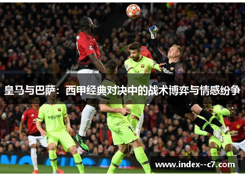 皇马与巴萨：西甲经典对决中的战术博弈与情感纷争
