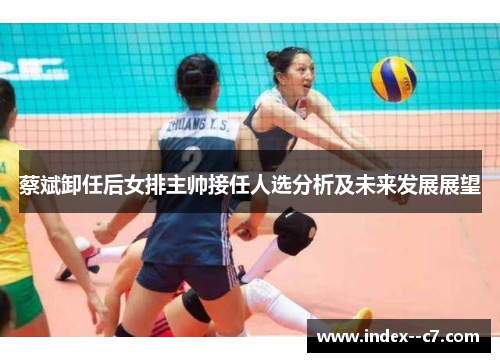 蔡斌卸任后女排主帅接任人选分析及未来发展展望 蔡斌卸任后女排主帅接任人选分析及未来发展展望