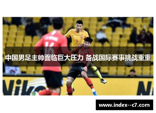 中国男足主帅面临巨大压力 备战国际赛事挑战重重 中国男足主帅面临巨大压力 备战国际赛事挑战重重