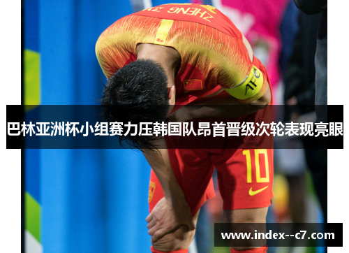 巴林亚洲杯小组赛力压韩国队昂首晋级次轮表现亮眼